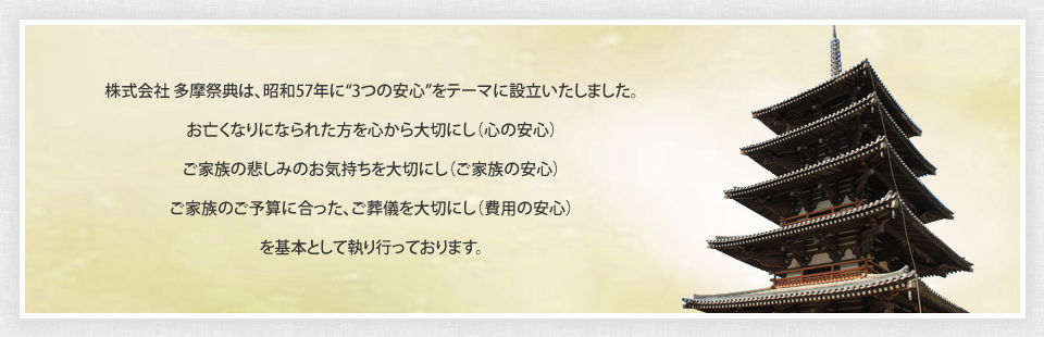株式会社 多摩祭典は、昭和57年に“3つの安心”をテーマに設立いたしました。お亡くなりになられた方を心から大切にし（心の安心）ご家族の悲しみのお気持ちを大切にし（ご家族の安心）ご家族のご予算に合った、ご葬儀を大切にし（費用の安心）を基本として執り行っております。